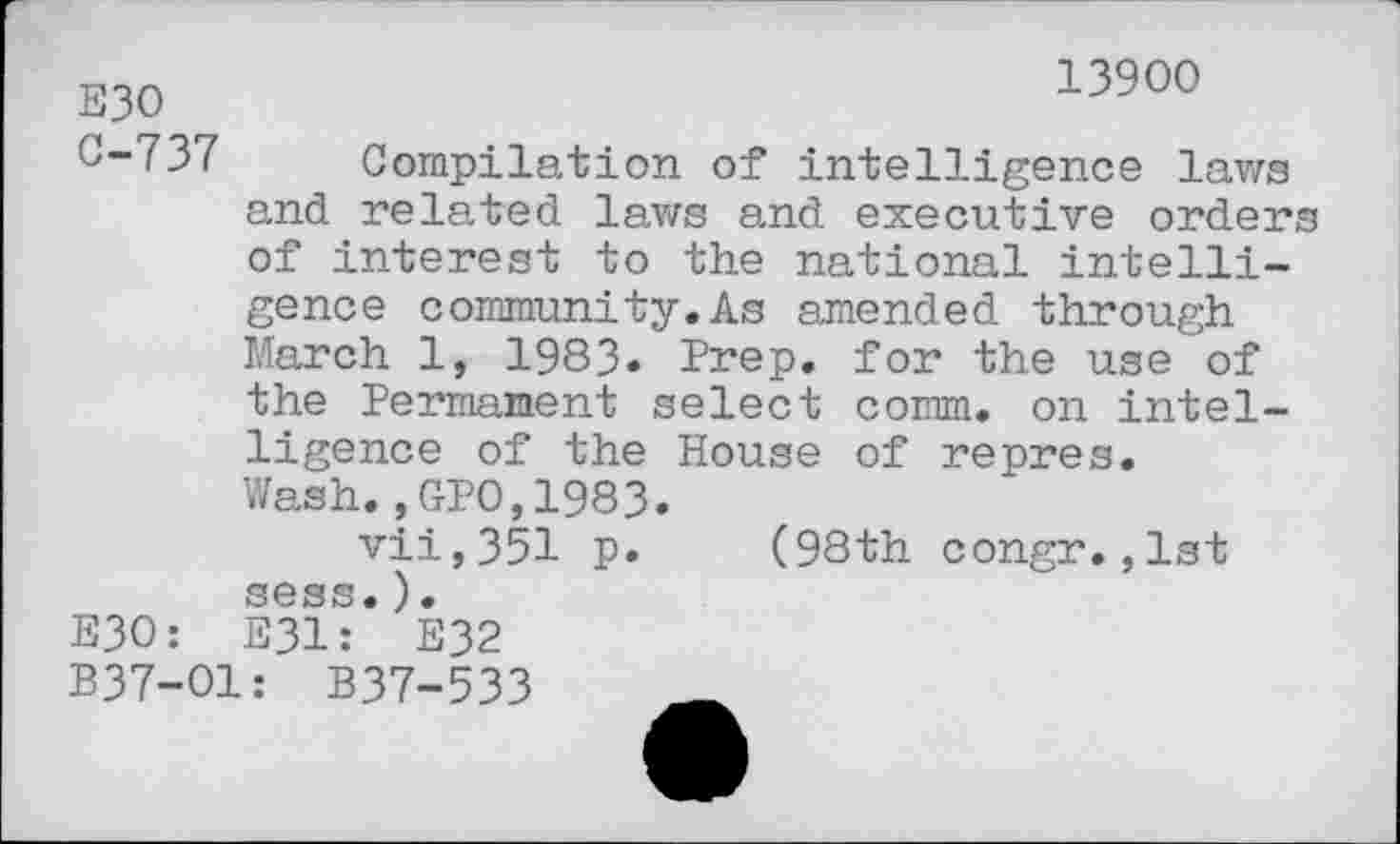 ﻿13900
E30
0-737 Compilation of intelligence laws and related laws and executive orders of interest to the national intelli-
gence community.As amended through March 1, 1983» Prep, for the use of the Permanent select comm, on intel-
ligence of the House of repres.
Wash.,GP0,1983.
vii,351 p. (98th congr., sess.).
E30: E31: E32
1st
B37-O1: B37-533